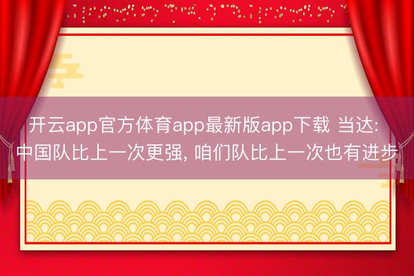 开云app官方体育app最新版app下载 当达: 中国队比上一次更强， 咱们队比上一次也有进步