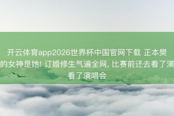 开云体育app2026世界杯中国官网下载 正本樊振东的女神是她! 订婚修生气遍全网， 比赛前还去看了演唱会
