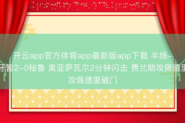 开云app官方体育app最新版app下载 半场-西班牙暂2-0秘鲁 奥亚萨瓦尔2分钟闪击 费兰助攻佩德里破门