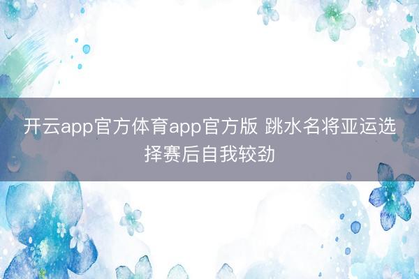 开云app官方体育app官方版 跳水名将亚运选择赛后自我较劲
