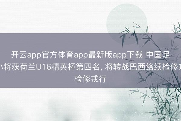开云app官方体育app最新版app下载 中国足球小将获荷兰U16精英杯第四名， 将转战巴西络续检修戎行