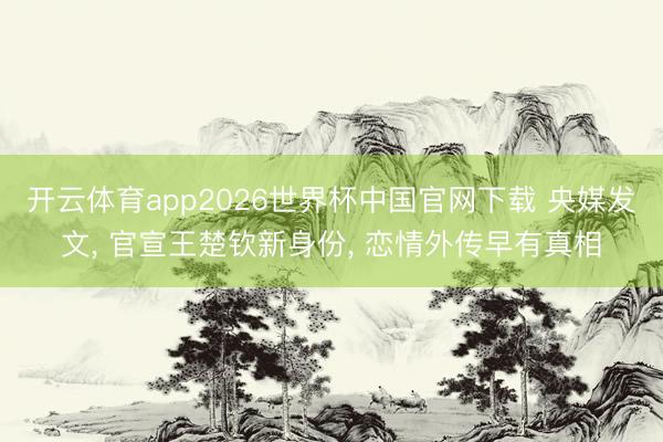 开云体育app2026世界杯中国官网下载 央媒发文， 官宣王楚钦新身份， 恋情外传早有真相