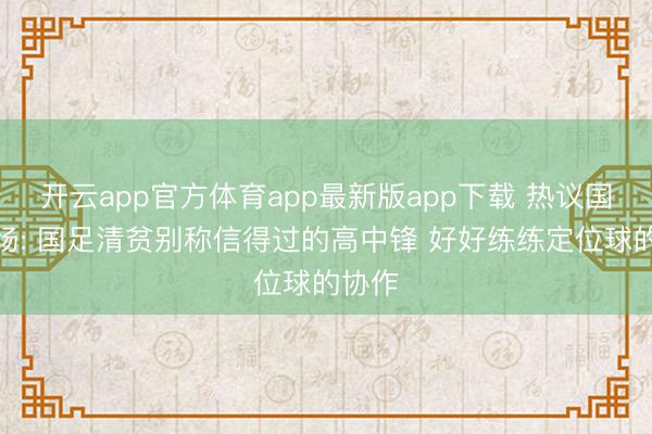 开云app官方体育app最新版app下载 热议国足全场: 国足清贫别称信得过的高中锋 好好练练定位球的协作