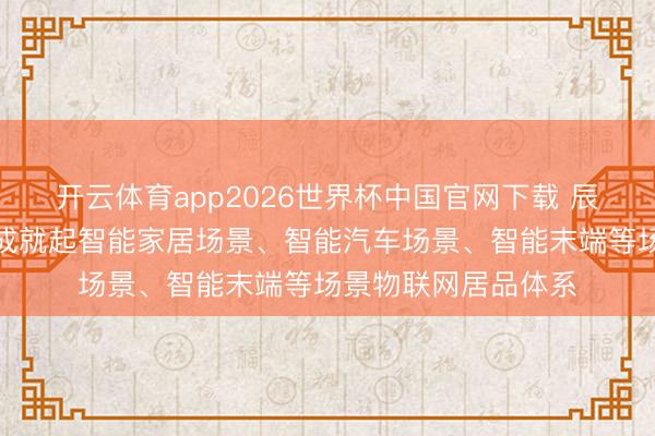 开云体育app2026世界杯中国官网下载 辰奕智能：现在依然成就起智能家居场景、智能汽车场景、智能末端等场景物联网居品体系