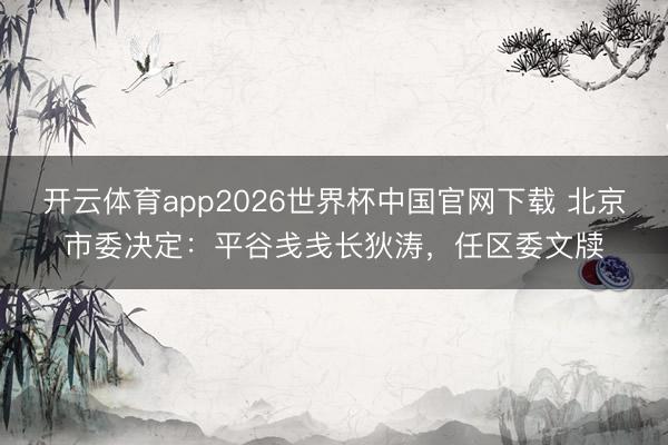 开云体育app2026世界杯中国官网下载 北京市委决定：平谷戋戋长狄涛，任区委文牍