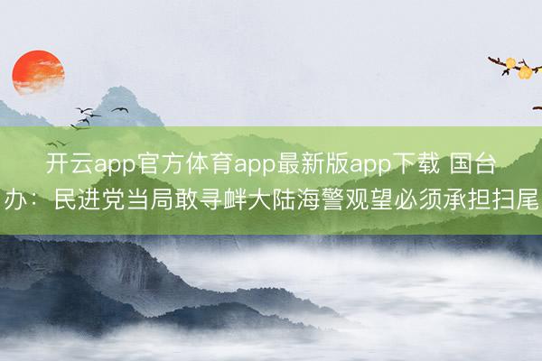 开云app官方体育app最新版app下载 国台办：民进党当局敢寻衅大陆海警观望必须承担扫尾