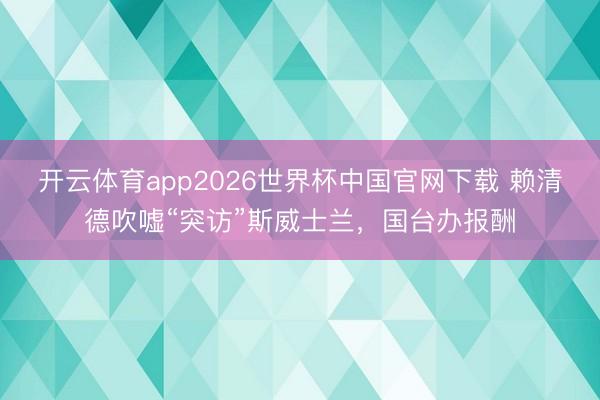 开云体育app2026世界杯中国官网下载 赖清德吹嘘“突访”斯威士兰，国台办报酬