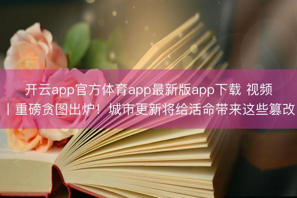 开云app官方体育app最新版app下载 视频丨重磅贪图出炉！城市更新将给活命带来这些篡改