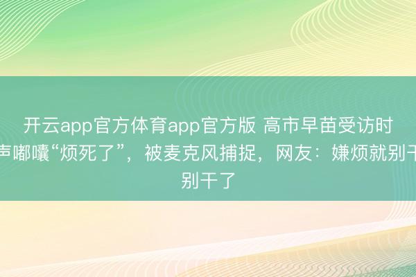 开云app官方体育app官方版 高市早苗受访时小声嘟囔“烦死了”，被麦克风捕捉，网友：嫌烦就别干了