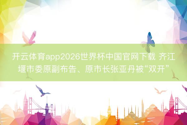 开云体育app2026世界杯中国官网下载 齐江堰市委原副布告、原市长张亚丹被“双开”