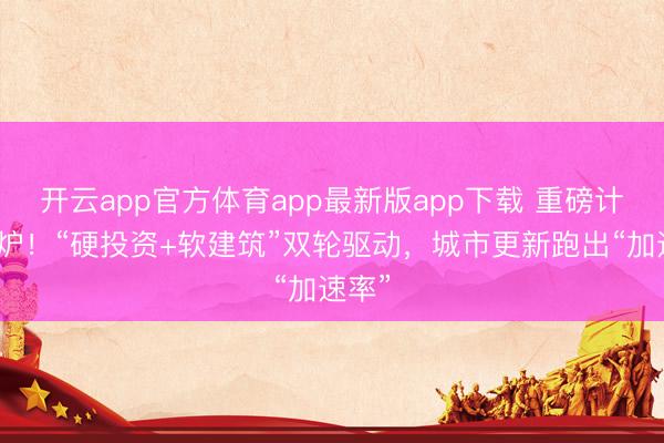 开云app官方体育app最新版app下载 重磅计划出炉！“硬投资+软建筑”双轮驱动，城市更新跑出“加速率”