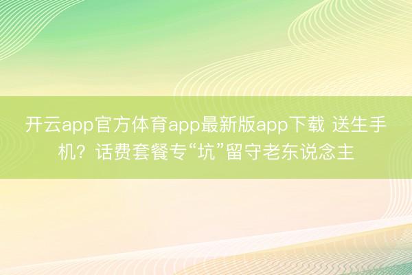 开云app官方体育app最新版app下载 送生手机？话费套餐专“坑”留守老东说念主