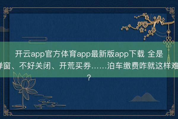 开云app官方体育app最新版app下载 全是弹窗、不好关闭、开荒买券……泊车缴费咋就这样难？