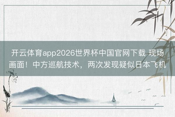 开云体育app2026世界杯中国官网下载 现场画面！中方巡航技术，两次发现疑似日本飞机