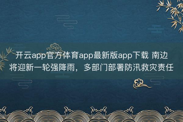 开云app官方体育app最新版app下载 南边将迎新一轮强降雨，多部门部署防汛救灾责任