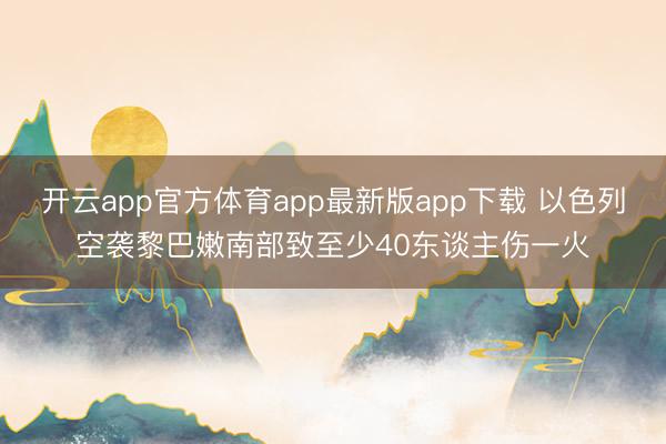 开云app官方体育app最新版app下载 以色列空袭黎巴嫩南部致至少40东谈主伤一火