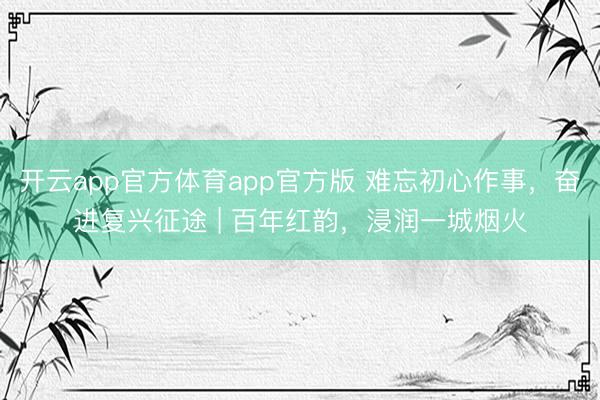 开云app官方体育app官方版 难忘初心作事,奋进复兴征途 | 百年红韵,浸润一城烟火