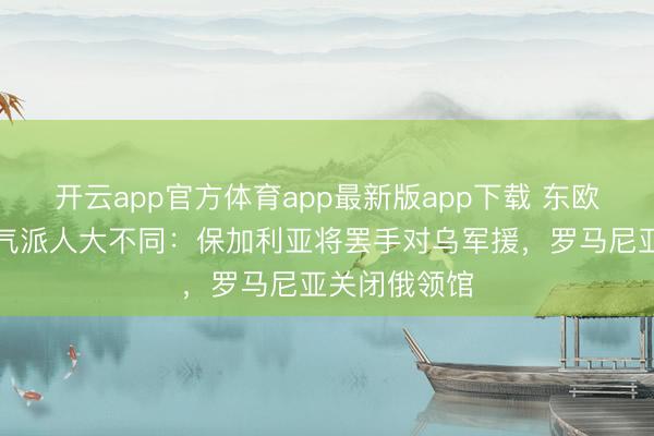 开云app官方体育app最新版app下载 东欧国度对俄乌气派人大不同：保加利亚将罢手对乌军援，罗马尼亚关闭俄领馆