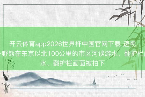 开云体育app2026世界杯中国官网下载 速视频｜日本一野熊在东京以北100公里的市区河谈游水、翻护栏画面被拍下