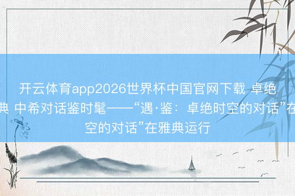 开云体育app2026世界杯中国官网下载 卓绝时空遇经典 中希对话鉴时髦——“遇·鉴：卓绝时空的对话”在雅典运行