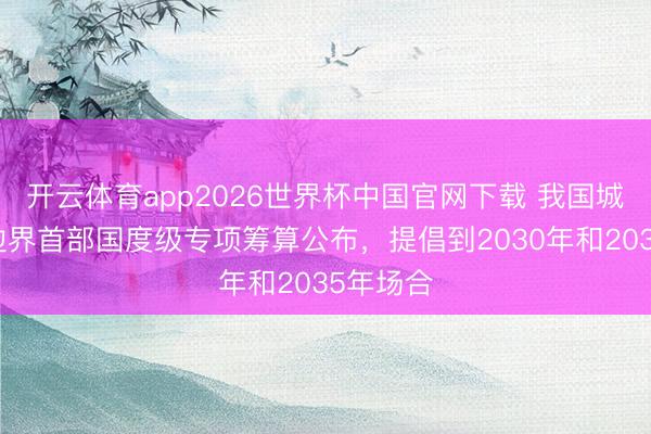 开云体育app2026世界杯中国官网下载 我国城市更新边界首部国度级专项筹算公布，提倡到2030年和2035年场合