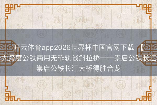 开云体育app2026世界杯中国官网下载 【城事】寰球最大跨度公铁两用无砟轨谈斜拉桥——崇启公铁长江大桥得胜合龙