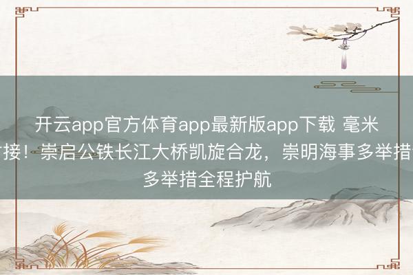 开云app官方体育app最新版app下载 毫米级精确对接！崇启公铁长江大桥凯旋合龙，崇明海事多举措全程护航