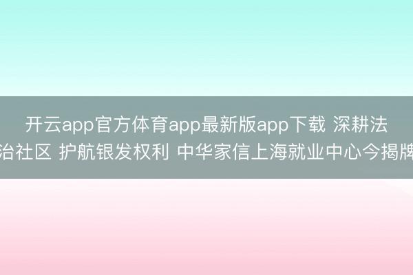 开云app官方体育app最新版app下载 深耕法治社区 护航银发权利 中华家信上海就业中心今揭牌