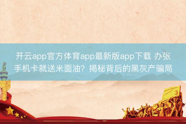 开云app官方体育app最新版app下载 办张手机卡就送米面油?揭秘背后的黑灰产骗局