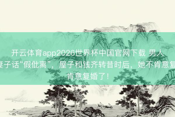 开云体育app2026世界杯中国官网下载 男人称听妻子话“假仳离”，屋子和钱齐转昔时后，她不肯意复婚了！