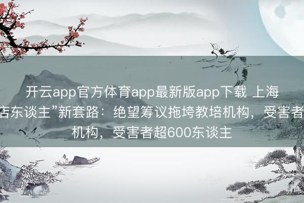 开云app官方体育app最新版app下载 上海揭露“处事闭店东谈主”新套路：绝望筹议拖垮教培机构，受害者超600东谈主