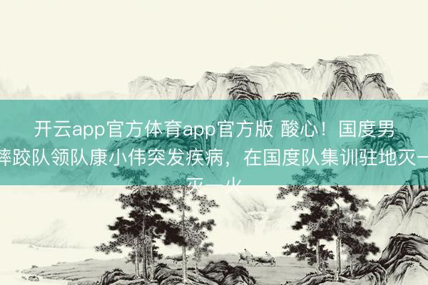 开云app官方体育app官方版 酸心！国度男人摔跤队领队康小伟突发疾病，在国度队集训驻地灭一火