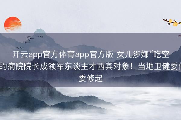 开云app官方体育app官方版 女儿涉嫌“吃空饷”的病院院长成领军东谈主才西宾对象！当地卫健委修起