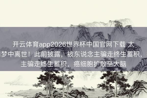 开云体育app2026世界杯中国官网下载 太一刹！盛名女星睡梦中离世！此前披露，被东说念主骗走终生蓄积，癌细胞扩散至大脑