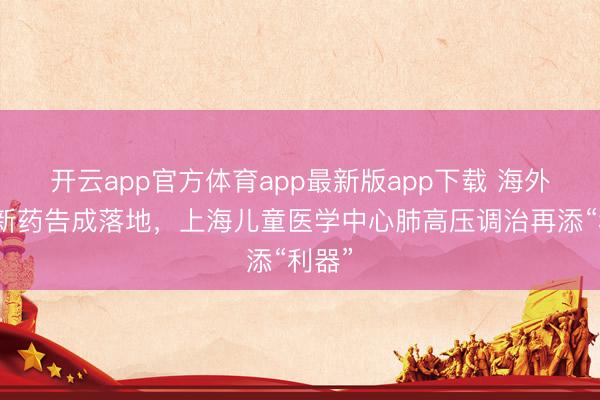 开云app官方体育app最新版app下载 海外前沿新药告成落地，上海儿童医学中心肺高压调治再添“利器”