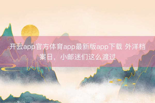 开云app官方体育app最新版app下载 外洋档案日，小邮迷们这么渡过