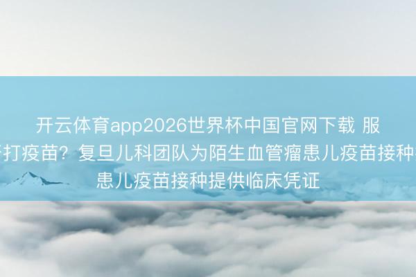 开云体育app2026世界杯中国官网下载 服用靶向药能否打疫苗？复旦儿科团队为陌生血管瘤患儿疫苗接种提供临床凭证