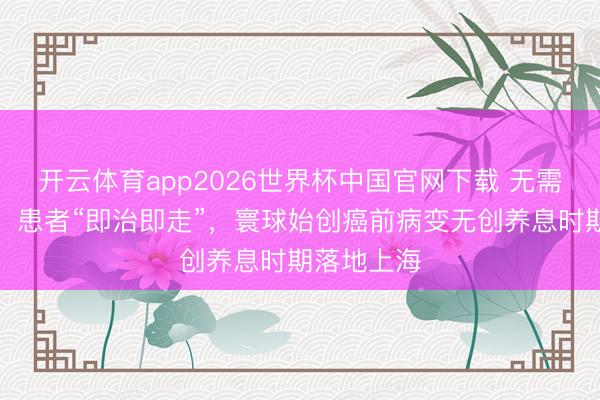 开云体育app2026世界杯中国官网下载 无需手术切除，患者“即治即走”，寰球始创癌前病变无创养息时期落地上海