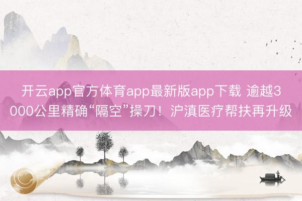开云app官方体育app最新版app下载 逾越3000公里精确“隔空”操刀！沪滇医疗帮扶再升级
