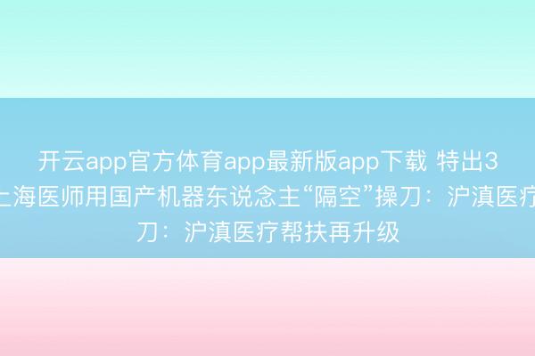开云app官方体育app最新版app下载 特出3000公里，上海医师用国产机器东说念主“隔空”操刀：沪滇医疗帮扶再升级