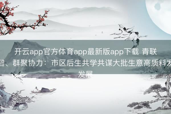 开云app官方体育app最新版app下载 青联汇智、群聚协力：市区后生共学共谋大批生意高质料发展