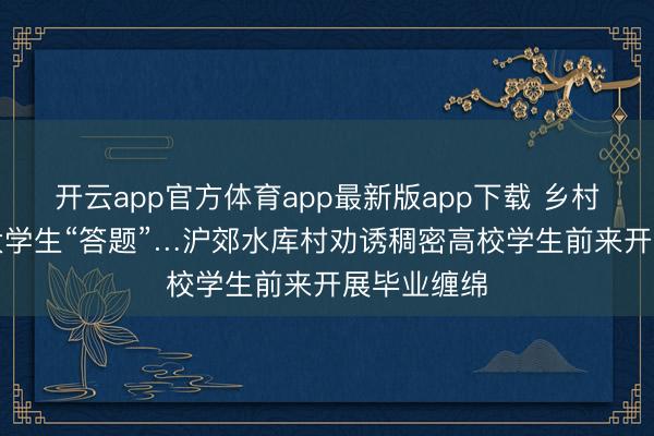 开云app官方体育app最新版app下载 乡村“出题”,大学生“答题”…沪郊水库村劝诱稠密高校学生前来开展毕业缠绵