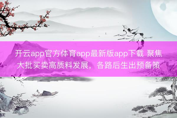 开云app官方体育app最新版app下载 聚焦大批买卖高质料发展，各路后生出预备策