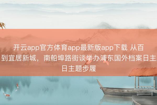 开云app官方体育app最新版app下载 从百年渡口到宜居新城，南船埠路街谈举办浦东国外档案日主题步履