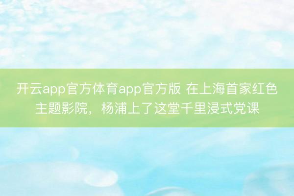 开云app官方体育app官方版 在上海首家红色主题影院，杨浦上了这堂千里浸式党课