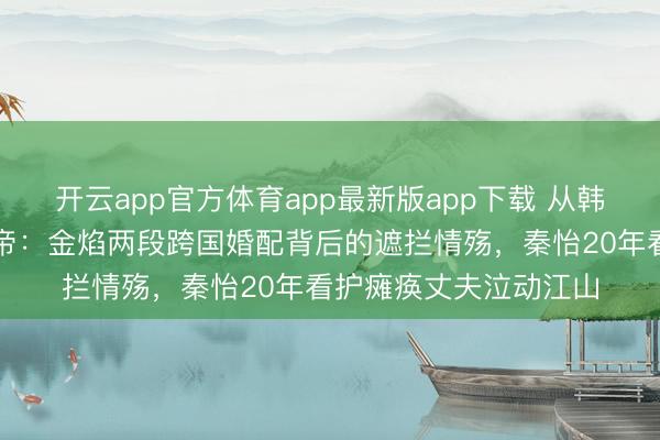 开云app官方体育app最新版app下载 从韩国避祸少年到中国影帝：金焰两段跨国婚配背后的遮拦情殇，秦怡20年看护瘫痪丈夫泣动江山