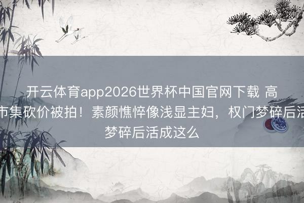 开云体育app2026世界杯中国官网下载 高圆圆菜市集砍价被拍!素颜憔悴像浅显主妇,权门梦碎后活成这么
