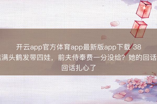 开云app官方体育app最新版app下载 38岁何洁满头鹤发带四娃，前夫侍奉费一分没给？她的回话扎心了