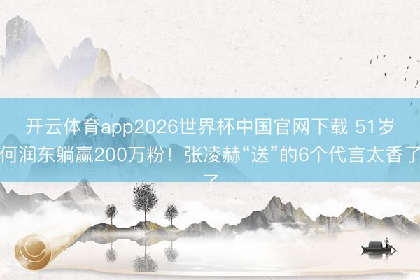 开云体育app2026世界杯中国官网下载 51岁何润东躺赢200万粉！张凌赫“送”的6个代言太香了