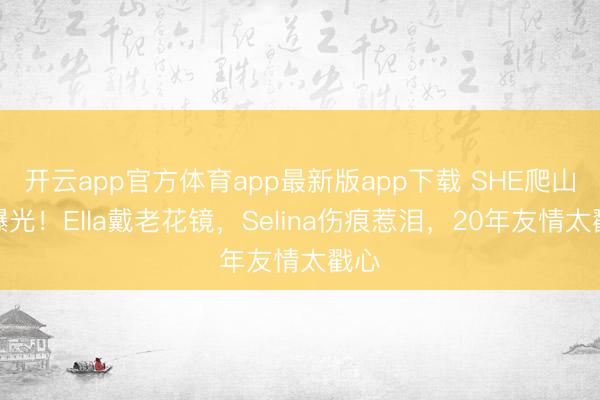 开云app官方体育app最新版app下载 SHE爬山照曝光！Ella戴老花镜，Selina伤痕惹泪，20年友情太戳心
